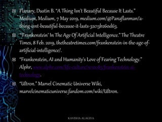 Flanary, Dustin B. “A Thing Isn't Beautiful Because It Lasts.”
Medium, Medium, 7 May 2019, medium.com/@Panaflanman/a-
thing-isnt-beautiful-because-it-lasts-32c13b260d63.
 “‘Frankenstein’ In The Age Of Artificial Intelligence.” The Theatre
Times, 8 Feb. 2019, thetheatretimes.com/frankenstein-in-the-age-of-
artificial-intelligence/.
 “Frankenstein, AI and Humanity's Love of Fearing Technology.”
Alphr, www.alphr.com/life-culture/1010085/frankenstein-ai-
technology.
 “Ultron.” Marvel Cinematic Universe Wiki,
marvelcinematicuniverse.fandom.com/wiki/Ultron.
KAVISHA ALAGIYA
 