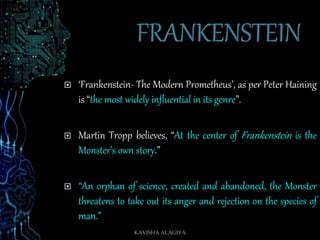 ‘Frankenstein- The Modern Prometheus’, as per Peter Haining
is “the most widely influential in its genre”.
 Martin Tropp believes, “At the center of Frankenstein is the
Monster’s own story.”
 “An orphan of science, created and abandoned, the Monster
threatens to take out its anger and rejection on the species of
man.”
KAVISHA ALAGIYA
 