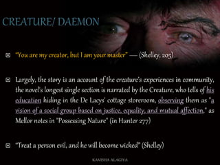  “You are my creator, but I am your master” — (Shelley, 205)
 Largely, the story is an account of the creature’s experiences in community,
the novel's longest single section is narrated by the Creature, who tells of his
education hiding in the De Lacys' cottage storeroom, observing them as "a
vision of a social group based on justice, equality, and mutual affection," as
Mellor notes in "Possessing Nature" (in Hunter 277)
 “Treat a person evil, and he will become wicked” (Shelley)
KAVISHA ALAGIYA
 