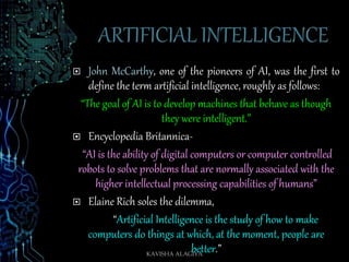  John McCarthy, one of the pioneers of AI, was the first to
define the term artificial intelligence, roughly as follows:
“The goal of AI is to develop machines that behave as though
they were intelligent.”
 Encyclopedia Britannica-
“AI is the ability of digital computers or computer controlled
robots to solve problems that are normally associated with the
higher intellectual processing capabilities of humans”
 Elaine Rich soles the dilemma,
“Artificial Intelligence is the study of how to make
computers do things at which, at the moment, people are
better.”KAVISHA ALAGIYA
 