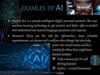  Apple's Siri is a pseudo-intelligent digital personal assistant. She uses
machine-learning technology to get smarter and better able to predict
and understand our natural-language questions and requests.
 Amazon’s Alexa can the web for information, shop, schedule
appointments, set alarms and a million other things, but also help
power our smart homes and be a
conduit for those that might have
limited mobility.
 Tesla is known for it’s self-
driving features
 Sophia – a social humaniod
robotKAVISHA ALAGIYA
 