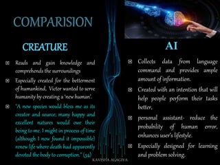 CREATURE AI
 Reads and gain knowledge and
comprehends the surroundings
 Especially created for the betterment
of humankind, Victor wanted to serve
humanity by creating a ‘new human’.
 "A new species would bless me as its
creator and source; many happy and
excellent natures would owe their
being to me. I might in process of time
(although I now found it impossible)
renew life where death had apparently
devoted the body to corruption.” (54)
 Collects data from language
command and provides ample
amount of information.
 Created with an intention that will
help people perform their tasks
better,
 personal assistant- reduce the
probability of human error,
enhances user’s lifestyle.
 Especially designed for learning
and problem solving.
KAVISHA ALAGIYA
 