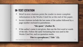 IN-TEXT CITATION
◈ Brief in-text citations point the reader to more complete
information in the Works Cited list at the end of the paper.
• In-text citations include the last name of the author followed by a
page number enclosed in parentheses.
“the quote" (Author 8).
• If the author's name is not given, then use the first word or words
of the title. Follow the same formatting that was used in the
Works Cited list, such as quotation marks.
This is a paraphrase ("Title" 22).
(Library Guides: MLA Citation Guide (MLA 8th Edition): In-Text Citation, 2020) 11
 