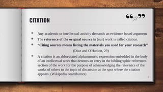 CITATION
◈ Any academic or intellectual activity demands an evidence based argument
◈ The reference of the original source in (our) work is called citation.
◈ “Citing sources means listing the materials you used for your research”
(Diaz and O'Hanlon, 29)
◈ A citation is an abbreviated alphanumeric expression embedded in the body
of an intellectual work that denotes an entry in the bibliographic references
section of the work for the purpose of acknowledging the relevance of the
works of others to the topic of discussion at the spot where the citation
appears. (Wikipedia contributors)
2
 