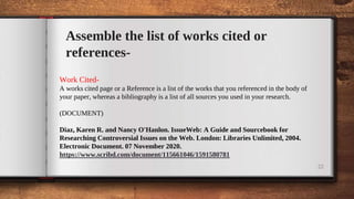 22
Assemble the list of works cited or
references-
Work Cited-
A works cited page or a Reference is a list of the works that you referenced in the body of
your paper, whereas a bibliography is a list of all sources you used in your research.
(DOCUMENT)
Diaz, Karen R. and Nancy O'Hanlon. IssueWeb: A Guide and Sourcebook for
Researching Controversial Issues on the Web. London: Libraries Unlimited, 2004.
Electronic Document. 07 November 2020.
https://www.scribd.com/document/115661046/1591580781
 