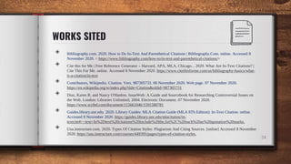 WORKS SITED
◈ Bibliography.com. 2020. How to Do In-Text And Parenthetical Citations | Bibliography.Com. online. Accessed 8
November 2020. < https://www.bibliography.com/how-to/in-text-and-parenthetical-citations/>
◈ Cite this for Me | Free Reference Generator – Harvard, APA, MLA, Chicago... 2020. What Are In-Text Citations? |
Cite This For Me. online. Accessed 8 November 2020. https://www.citethisforme.com/us/bibliography-basics/what-
is-a-citation/in-text
◈ Contributors, Wikipedia. Citation. Vers. 987305731. 06 November 2020. Web page. 07 November 2020.
https://en.wikipedia.org/w/index.php?title=Citation&oldid=987305731
◈ Diaz, Karen R. and Nancy O'Hanlon. IssueWeb: A Guide and Sourcebook for Researching Controversial Issues on
the Web. London: Libraries Unlimited, 2004. Electronic Document. 07 November 2020.
https://www.scribd.com/document/115661046/1591580781
◈ Guides.library.unr.edu. 2020. Library Guides: MLA Citation Guide (MLA 8Th Edition): In-Text Citation. online.
Accessed 8 November 2020. https://guides.library.unr.edu/mlacitation/in-
textcite#:~:text=In%2Dtext%20citations%20include%20the,list%2C%20such%20as%20quotation%20marks.
◈ Usu.instructure.com. 2020. Types Of Citation Styles: Plagiarism And Citing Sources. [online] Accessed 8 November
2020. https://usu.instructure.com/courses/449395/pages/types-of-citation-styles.
24
 