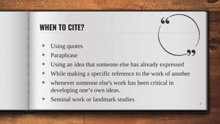 WHEN TO CITE?
◈ Using quotes
◈ Paraphrase
◈ Using an idea that someone else has already expressed
◈ While making a specific reference to the work of another
◈ whenever someone else's work has been critical in
developing one’s own ideas.
◈ Seminal work or landmark studies
4
 