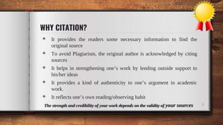 WHY CITATION?
◈ It provides the readers some necessary information to find the
original source
◈ To avoid Plagiarism, the original author is acknowledged by citing
sources
◈ It helps in strengthening one’s work by lending outside support to
his/her ideas
◈ It provides a kind of authenticity to one’s argument in academic
work.
◈ It reflects one’s own reading/observing habit
The strength and credibility of your work depends on the validity of your sources 5
 