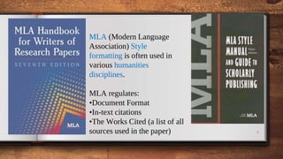 7
MLA (Modern Language
Association) Style
formatting is often used in
various humanities
disciplines.
MLA regulates:
•Document Format
•In-text citations
•The Works Cited (a list of all
sources used in the paper)
 