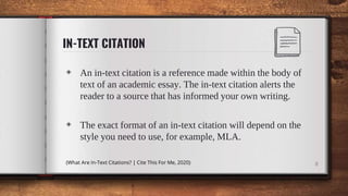 IN-TEXT CITATION
◈ An in-text citation is a reference made within the body of
text of an academic essay. The in-text citation alerts the
reader to a source that has informed your own writing.
◈ The exact format of an in-text citation will depend on the
style you need to use, for example, MLA.
(What Are In-Text Citations? | Cite This For Me, 2020) 8
 