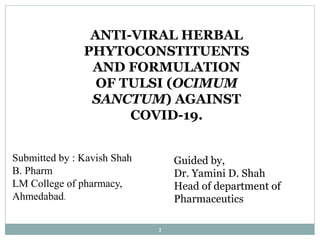 1
ANTI-VIRAL HERBAL
PHYTOCONSTITUENTS
AND FORMULATION
OF TULSI (OCIMUM
SANCTUM) AGAINST
COVID-19.
Guided by,
Dr. Yamini D. Shah
Head of department of
Pharmaceutics
Submitted by : Kavish Shah
B. Pharm
LM College of pharmacy,
Ahmedabad.
 