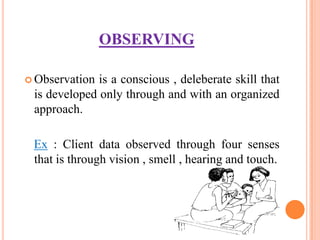 OBSERVING

 Observation is a conscious , deleberate skill that
 is developed only through and with an organized
 approach.

 Ex : Client data observed through four senses
 that is through vision , smell , hearing and touch.
 