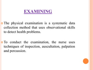EXAMINING

 The physical examination is a systematic data
 collection method that uses observational skills
 to detect health problems.

 To conduct the examination, the nurse uses
 techniques of inspection, auscultation, palpation
 and percussion.
 