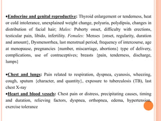 Endocrine and genital reproductive: Thyroid enlargement or tenderness, heat
or cold intolerance, unexplained weight change, polyuria, polydipsia, changes in
distribution of facial hair; Males: Puberty onset, difficulty with erections,
testicular pain, libido, infertility. Females: Menses {onset, regularity, duration
and amount}, Dysmenorrhea, last menstrual period, frequency of intercourse, age
at menopause, pregnancies {number, miscarriage, abortions} type of delivery,
complications, use of contraceptives; breasts {pain, tenderness, discharge,
lumps}

 Chest and lungs: Pain related to respiration, dyspnea, cyanosis, wheezing,
cough, sputum {character, and quantity}, exposure to tuberculosis (TB), last
chest X-ray
 Heart and blood vessels: Chest pain or distress, precipitating causes, timing
and duration, relieving factors, dyspnea, orthopnea, edema, hypertension,
exercise tolerance
 