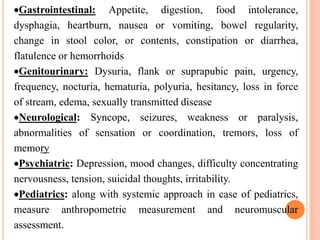 Gastrointestinal: Appetite, digestion, food intolerance,
dysphagia, heartburn, nausea or vomiting, bowel regularity,
change in stool color, or contents, constipation or diarrhea,
flatulence or hemorrhoids
 Genitourinary: Dysuria, flank or suprapubic pain, urgency,
frequency, nocturia, hematuria, polyuria, hesitancy, loss in force
of stream, edema, sexually transmitted disease
 Neurological: Syncope, seizures, weakness or paralysis,
abnormalities of sensation or coordination, tremors, loss of
memory
 Psychiatric: Depression, mood changes, difficulty concentrating
nervousness, tension, suicidal thoughts, irritability.
 Pediatrics: along with systemic approach in case of pediatrics,
measure anthropometric measurement and neuromuscular
assessment.
 