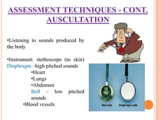 ASSESSMENT TECHNIQUES - CONT.
       AUSCULTATION

•Listening to sounds produced by
the body

•Instrument: stethoscope (to skin)
Diaphragm –high pitched sounds
          •Heart
          •Lungs
          •Abdomen
          Bell – low pitched
          sounds
       •Blood vessels
 