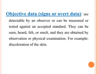 Objective data (signs or overt data): are
 detectable by an observer or can be measured or
 tested against an accepted standard. They can be
 seen, heard, felt, or smelt, and they are obtained by
 observation or physical examination. For example:
 discoloration of the skin.
 