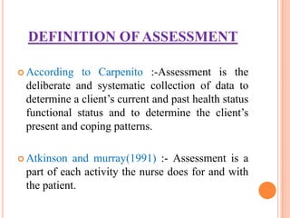 DEFINITION OF ASSESSMENT

 According  to Carpenito :-Assessment is the
 deliberate and systematic collection of data to
 determine a client’s current and past health status
 functional status and to determine the client’s
 present and coping patterns.

 Atkinson  and murray(1991) :- Assessment is a
 part of each activity the nurse does for and with
 the patient.
 