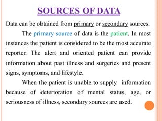 SOURCES OF DATA
Data can be obtained from primary or secondary sources.
      The primary source of data is the patient. In most
instances the patient is considered to be the most accurate
reporter. The alert and oriented patient can provide
information about past illness and surgeries and present
signs, symptoms, and lifestyle.
      When the patient is unable to supply information
because of deterioration of mental status, age, or
seriousness of illness, secondary sources are used.
 