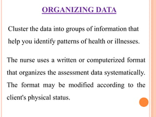 ORGANIZING DATA

Cluster the data into groups of information that
help you identify patterns of health or illnesses.

The nurse uses a written or computerized format
that organizes the assessment data systematically.
The format may be modified according to the
client's physical status.
 