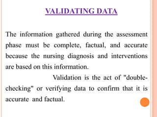 VALIDATING DATA

The information gathered during the assessment
phase must be complete, factual, and accurate
because the nursing diagnosis and interventions
are based on this information.
                Validation is the act of "double-
checking" or verifying data to confirm that it is
accurate and factual.
 