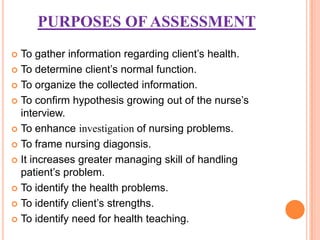 PURPOSES OF ASSESSMENT
 To gather information regarding client’s health.
 To determine client’s normal function.

 To organize the collected information.

 To confirm hypothesis growing out of the nurse’s
  interview.
 To enhance investigation of nursing problems.

 To frame nursing diagonsis.

 It increases greater managing skill of handling
  patient’s problem.
 To identify the health problems.

 To identify client’s strengths.

 To identify need for health teaching.
 