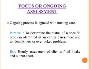 FOCUS OR ONGOING
         ASSESSMENT

 Ongoing   process integrated with nursing care.

 Purpose : To determine the status of a specific
 problem identified in an earlier assessment and
 to identify new or overlooked problem.

 Ex : Hourly assessment of client’s fluid intake
 and output chart.
 