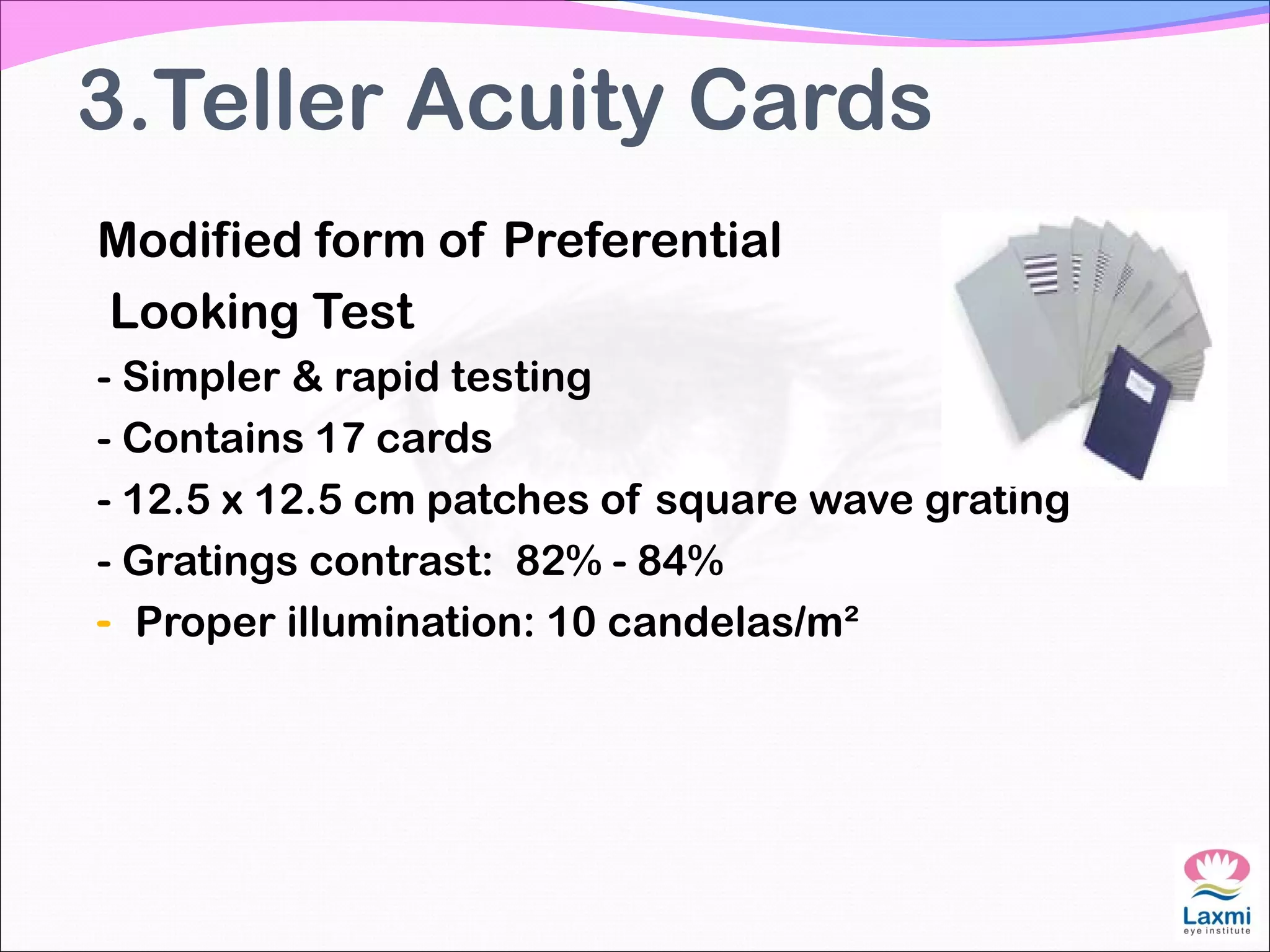 3.Teller Acuity Cards
Modified form of Preferential
Looking Test
- Simpler & rapid testing
- Contains 17 cards
- 12.5 x 12.5 cm patches of square wave grating
- Gratings contrast: 82% - 84%
- Proper illumination: 10 candelas/m²
 