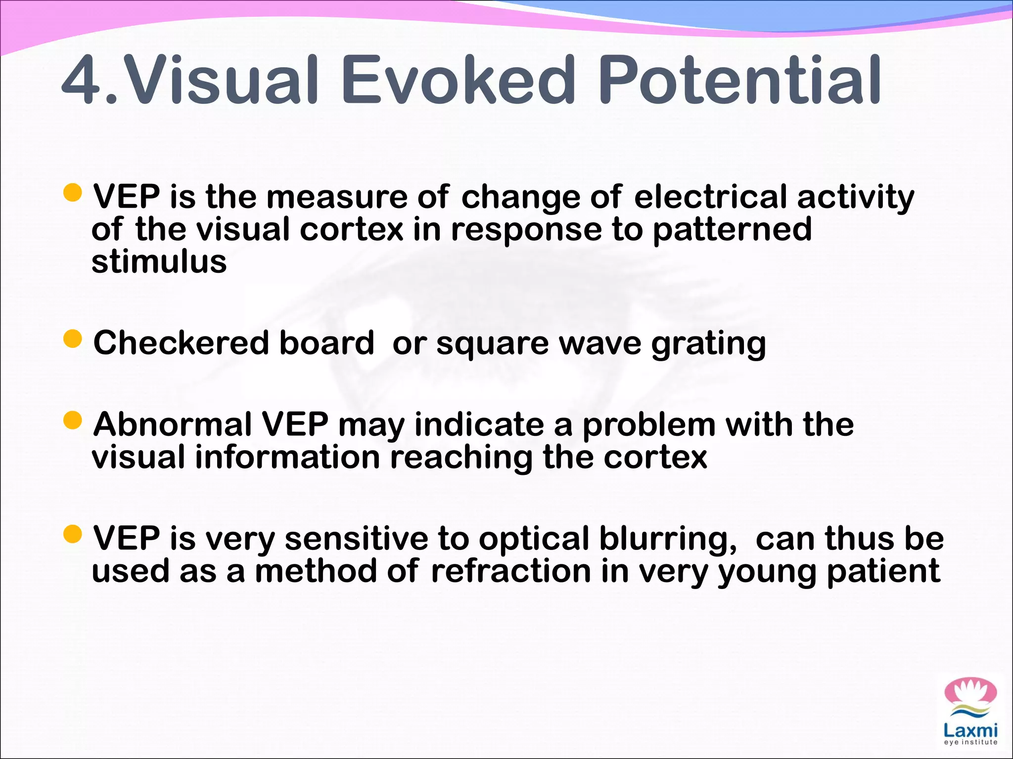 4.Visual Evoked Potential
VEP is the measure of change of electrical activity
of the visual cortex in response to patterned
stimulus
Checkered board or square wave grating
Abnormal VEP may indicate a problem with the
visual information reaching the cortex
VEP is very sensitive to optical blurring, can thus be
used as a method of refraction in very young patient
 