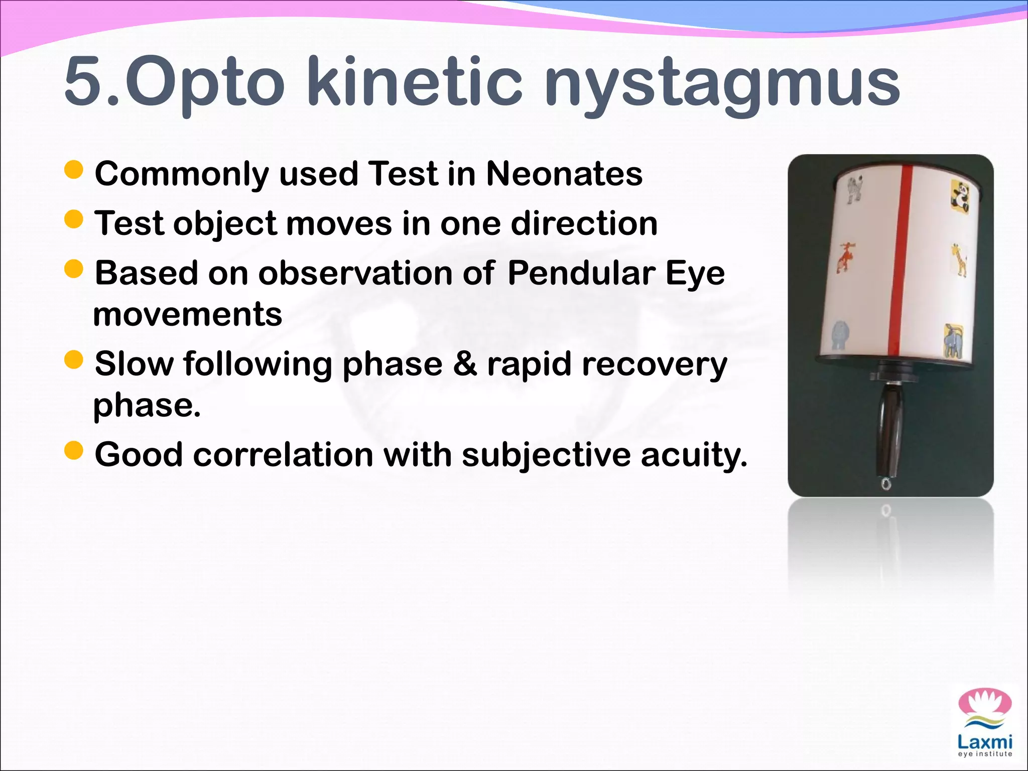 5.Opto kinetic nystagmus
Commonly used Test in Neonates
Test object moves in one direction
Based on observation of Pendular Eye
movements
Slow following phase & rapid recovery
phase.
Good correlation with subjective acuity.
 