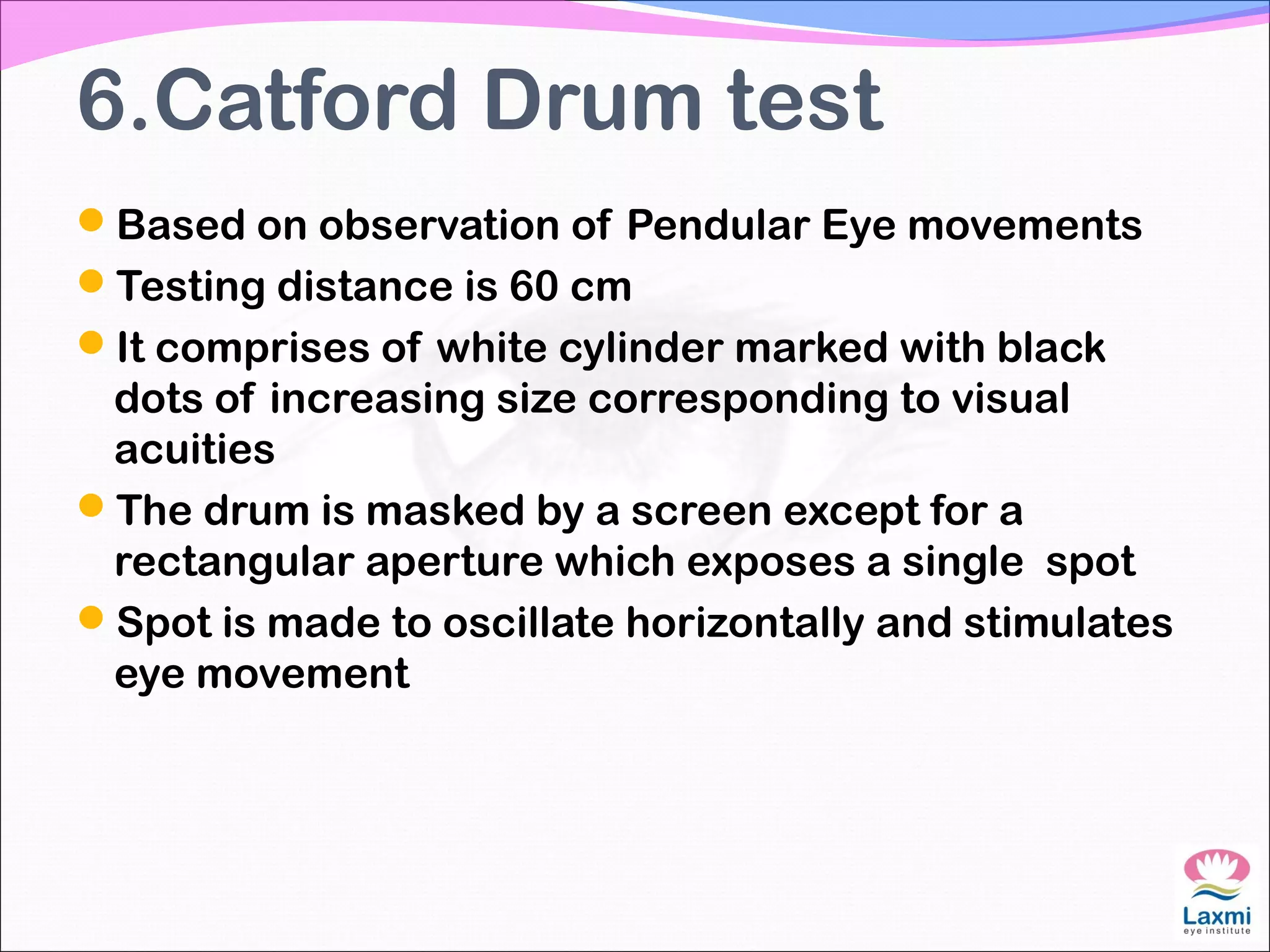 6.Catford Drum test
Based on observation of Pendular Eye movements
Testing distance is 60 cm
It comprises of white cylinder marked with black
dots of increasing size corresponding to visual
acuities
The drum is masked by a screen except for a
rectangular aperture which exposes a single spot
Spot is made to oscillate horizontally and stimulates
eye movement
 