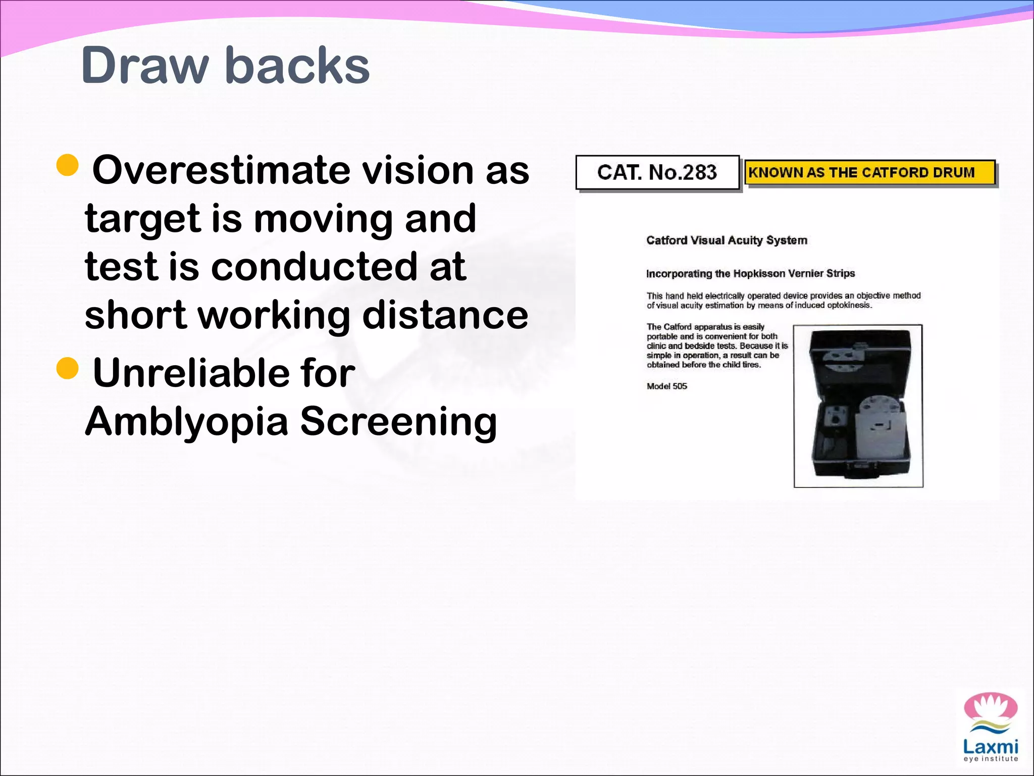 Draw backs
Overestimate vision as
target is moving and
test is conducted at
short working distance
Unreliable for
Amblyopia Screening
 