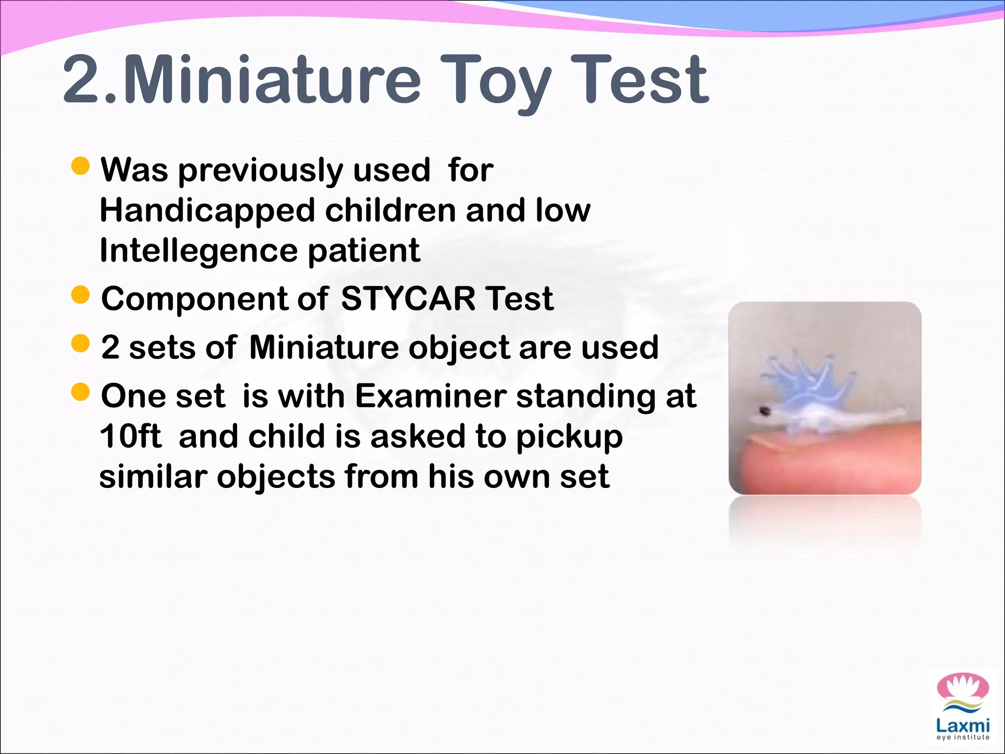2.Miniature Toy Test
Was previously used for
Handicapped children and low
Intellegence patient
Component of STYCAR Test
2 sets of Miniature object are used
One set is with Examiner standing at
10ft and child is asked to pickup
similar objects from his own set
 