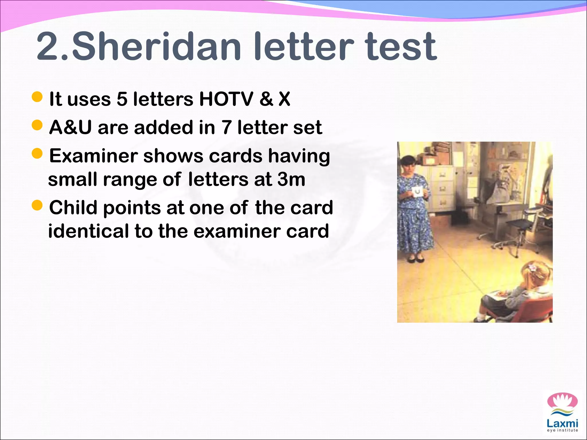 2.Sheridan letter test
It uses 5 letters HOTV & X
A&U are added in 7 letter set
Examiner shows cards having
small range of letters at 3m
Child points at one of the card
identical to the examiner card
 