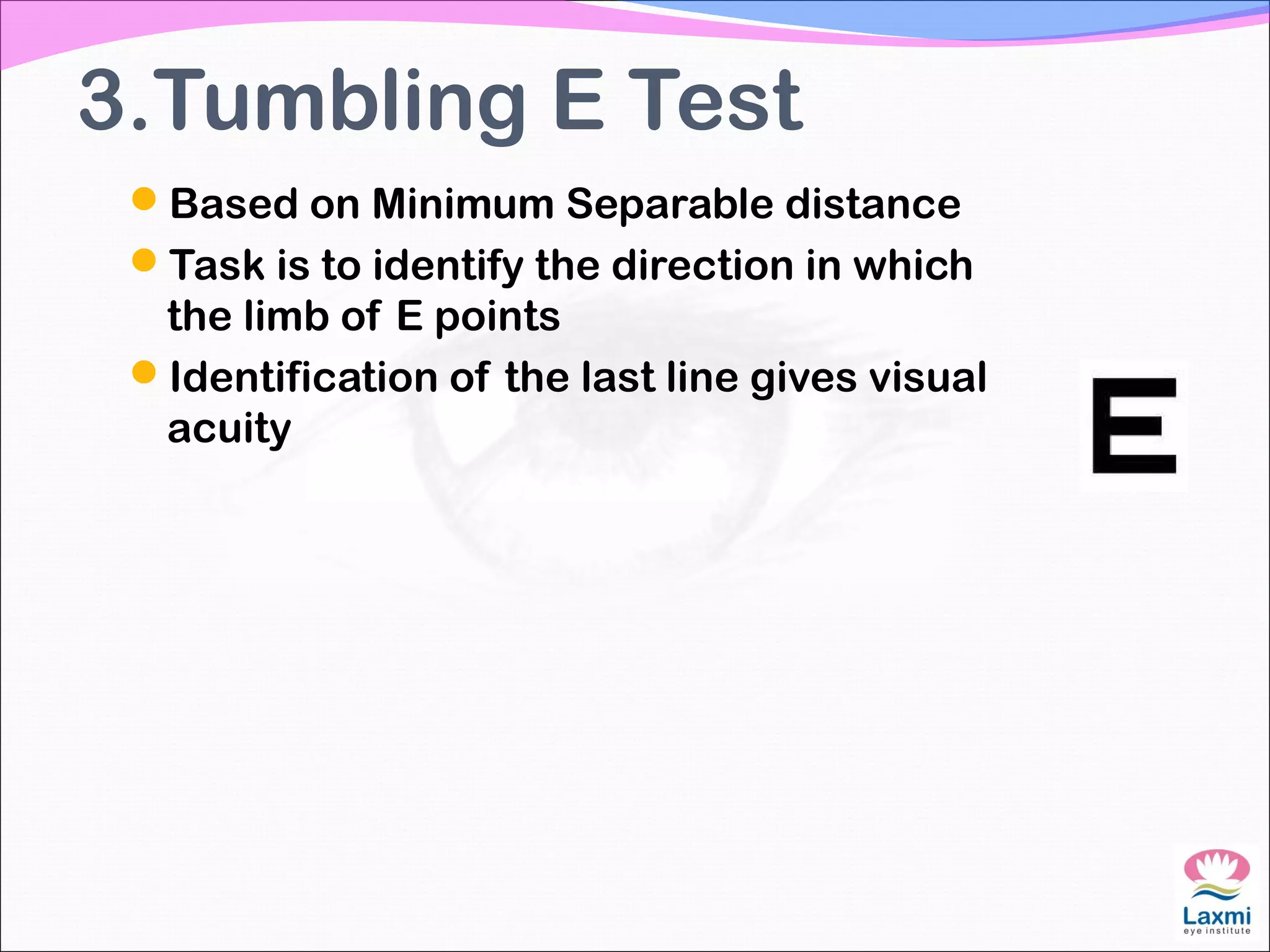 3.Tumbling E Test
Based on Minimum Separable distance
Task is to identify the direction in which
the limb of E points
Identification of the last line gives visual
acuity
 