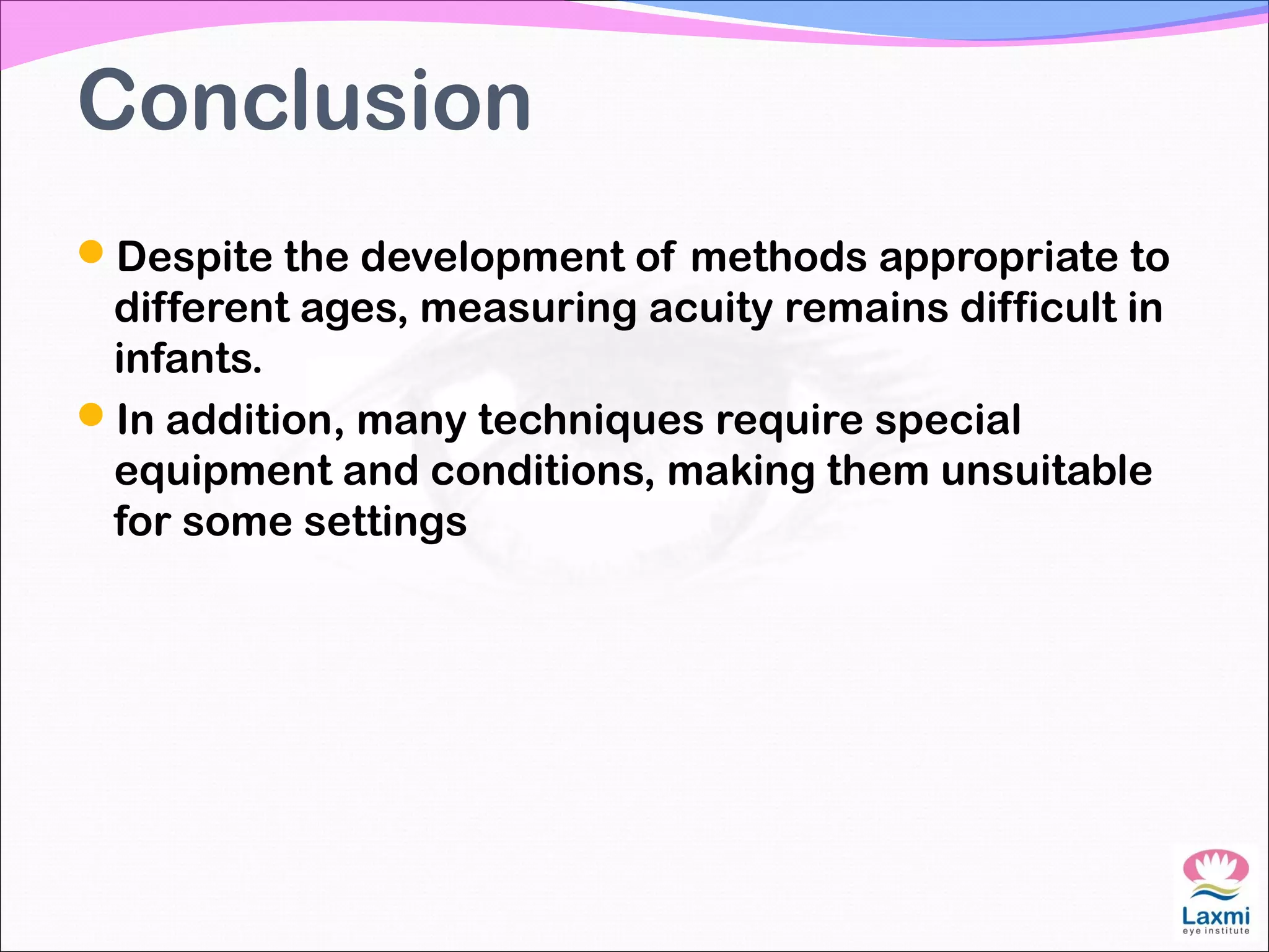 Conclusion
Despite the development of methods appropriate to
different ages, measuring acuity remains difficult in
infants.
In addition, many techniques require special
equipment and conditions, making them unsuitable
for some settings
 