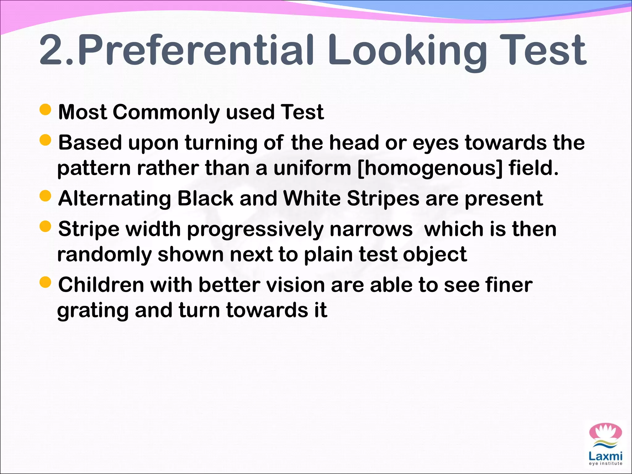 2.Preferential Looking Test
Most Commonly used Test
Based upon turning of the head or eyes towards the
pattern rather than a uniform [homogenous] field.
Alternating Black and White Stripes are present
Stripe width progressively narrows which is then
randomly shown next to plain test object
Children with better vision are able to see finer
grating and turn towards it
 