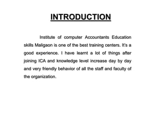 INTRODUCTION
Institute of computer Accountants Education
skills Maligaon is one of the best training centers. It’s a
good experience. I have learnt a lot of things after
joining ICA and knowledge level increase day by day
and very friendly behavior of all the staff and faculty of
the organization.
 