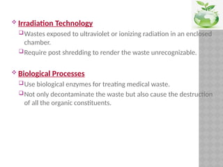  Irradiation Technology
Wastes exposed to ultraviolet or ionizing radiation in an enclosed
chamber.
Require post shredding to render the waste unrecognizable.
 Biological Processes
Use biological enzymes for treating medical waste.
Not only decontaminate the waste but also cause the destruction
of all the organic constituents.
 