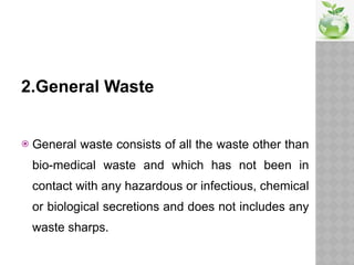 2.General Waste
 General waste consists of all the waste other than
bio-medical waste and which has not been in
contact with any hazardous or infectious, chemical
or biological secretions and does not includes any
waste sharps.
 