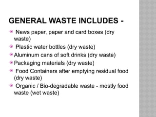 GENERAL WASTE INCLUDES -
 News paper, paper and card boxes (dry
waste)
 Plastic water bottles (dry waste)
 Aluminum cans of soft drinks (dry waste)
 Packaging materials (dry waste)
 Food Containers after emptying residual food
(dry waste)
 Organic / Bio-degradable waste - mostly food
waste (wet waste)
 