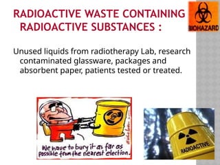 RADIOACTIVE WASTE CONTAINING
RADIOACTIVE SUBSTANCES :
Unused liquids from radiotherapy Lab, research
contaminated glassware, packages and
absorbent paper, patients tested or treated.
 
