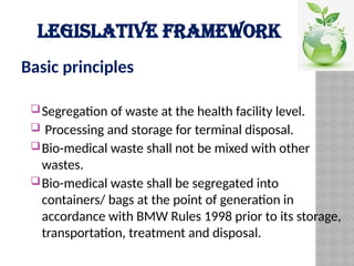 LEGISLATIVE FRAMEWORK
Basic principles
Segregation of waste at the health facility level.
 Processing and storage for terminal disposal.
Bio-medical waste shall not be mixed with other
wastes.
Bio-medical waste shall be segregated into
containers/ bags at the point of generation in
accordance with BMW Rules 1998 prior to its storage,
transportation, treatment and disposal.
 