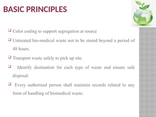 BASIC PRINCIPLES
 Color coding to support segregation at source
 Untreated bio-medical waste not to be stored beyond a period of
48 hours.
 Transport waste safely to pick up site.
 Identify destination for each type of waste and ensure safe
disposal.
 Every authorised person shall maintain records related to any
form of handling of biomedical waste.
 