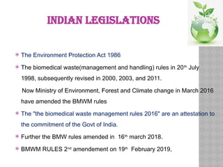 INDIAN LEGISLATIONS
 The Environment Protection Act 1986
 The biomedical waste(management and handling) rules in 20th
July
1998, subsequently revised in 2000, 2003, and 2011.
Now Ministry of Environment, Forest and Climate change in March 2016
have amended the BMWM rules
 The "the biomedical waste management rules 2016" are an attestation to
the commitment of the Govt of India.
 Further the BMW rules amended in 16th
march 2018.
 BMWM RULES 2nd
amendement on 19th
February 2019,
 