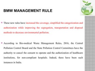 BMW MANAGEMENT RULE
 These new rules have increased the coverage, simplified the categorization and
authorization while improving the segregation, transportation and disposal
methods to decrease environmental pollution.
 According to Bio-medical Waste Management Rules, 2016, the Central
Pollution Control Board and the State Pollution Control Committees have the
authority to cancel the consent to operate and the authorization of healthcare
institutions, for non-compliant hospitals. Indeed, there have been such
instances in India.
 