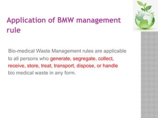 Application of BMW management
rule
Bio-medical Waste Management rules are applicable
to all persons who generate, segregate, collect,
receive, store, treat, transport, dispose, or handle
bio medical waste in any form.
 