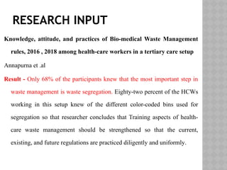RESEARCH INPUT
Knowledge, attitude, and practices of Bio-medical Waste Management
rules, 2016 , 2018 among health-care workers in a tertiary care setup
Annapurna et .al
Result - Only 68% of the participants knew that the most important step in
waste management is waste segregation. Eighty-two percent of the HCWs
working in this setup knew of the different color-coded bins used for
segregation so that researcher concludes that Training aspects of health-
care waste management should be strengthened so that the current,
existing, and future regulations are practiced diligently and uniformly.
 