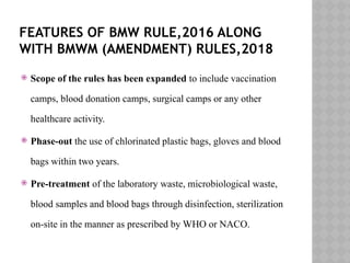 FEATURES OF BMW RULE,2016 ALONG
WITH BMWM (AMENDMENT) RULES,2018
 Scope of the rules has been expanded to include vaccination
camps, blood donation camps, surgical camps or any other
healthcare activity.
 Phase-out the use of chlorinated plastic bags, gloves and blood
bags within two years.
 Pre-treatment of the laboratory waste, microbiological waste,
blood samples and blood bags through disinfection, sterilization
on-site in the manner as prescribed by WHO or NACO.
 