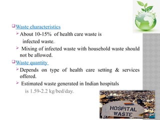 Waste characteristics
About 10-15% of health care waste is
infected waste.
 Mixing of infected waste with household waste should
not be allowed.
Waste quantity
Depends on type of health care setting & services
offered.
 Estimated waste generated in Indian hospitals
is 1.59-2.2 kg/bed/day.
 